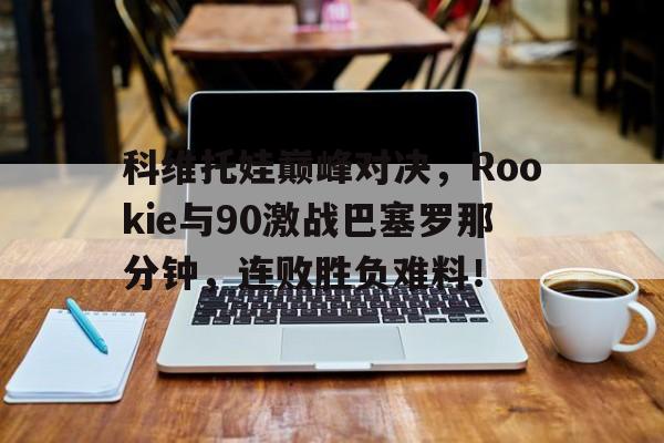 科维托娃巅峰对决，Rookie与90激战巴塞罗那分钟，连败胜负难料！