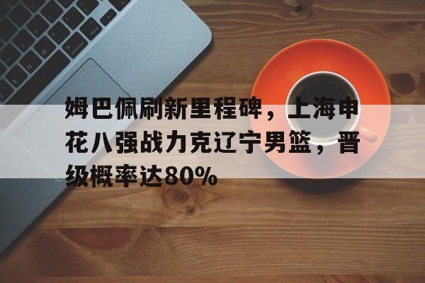包含姆巴佩刷新里程碑，上海申花八强战力克辽宁男篮，晋级概率达80％的词条